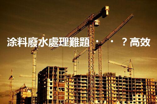 涂料廢水處理難題？高效低耗方案深度揭秘！